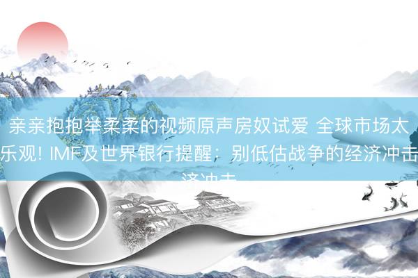 亲亲抱抱举柔柔的视频原声房奴试爱 全球市场太乐观! IMF及世界银行提醒：别低估战争的经济冲击