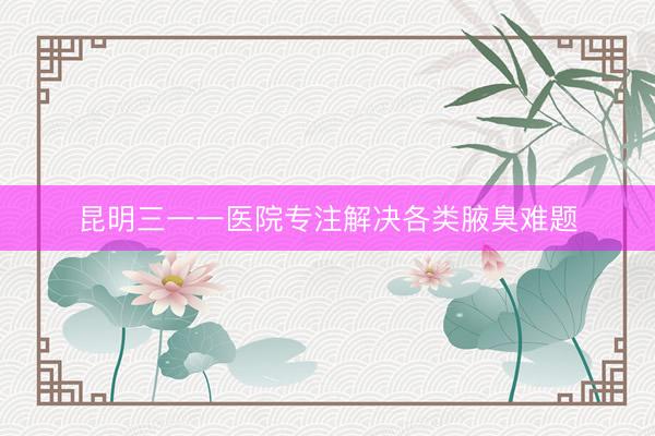 昆明三一一医院专注解决各类腋臭难题
