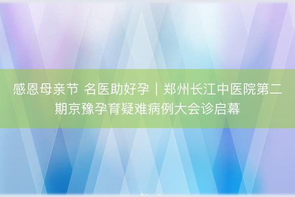 感恩母亲节 名医助好孕｜郑州长江中医院第二期京豫孕育疑难病例大会诊启幕