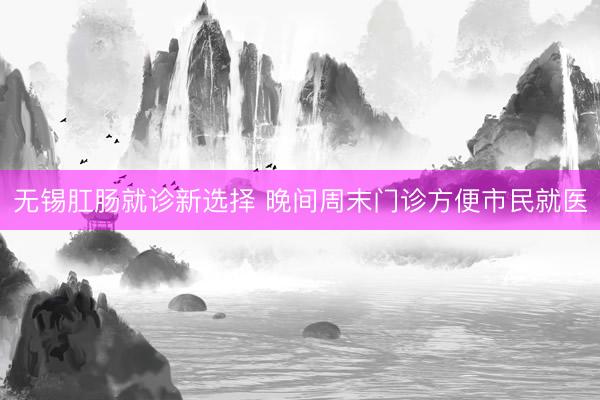 无锡肛肠就诊新选择 晚间周末门诊方便市民就医