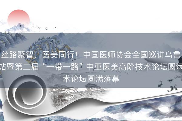 丝路聚智，医美同行！中国医师协会全国巡讲乌鲁木齐站暨第二届 “一带一路” 中亚医美高阶技术论坛圆满落幕