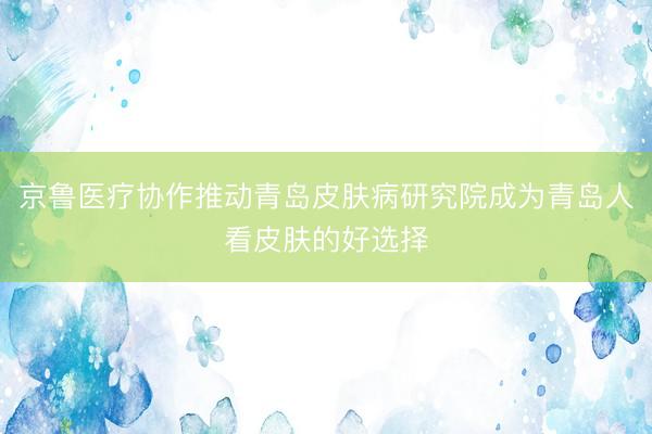 京鲁医疗协作推动青岛皮肤病研究院成为青岛人看皮肤的好选择