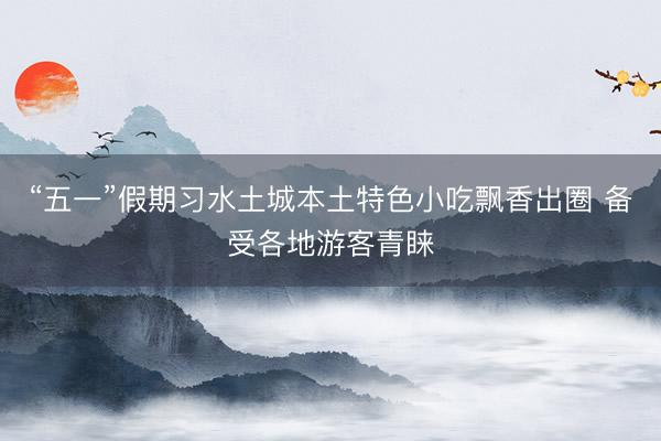 “五一”假期习水土城本土特色小吃飘香出圈 备受各地游客青睐