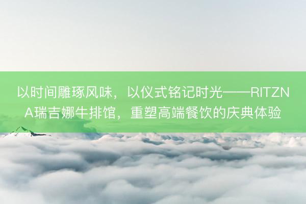 以时间雕琢风味，以仪式铭记时光——RITZNA瑞吉娜牛排馆，重塑高端餐饮的庆典体验