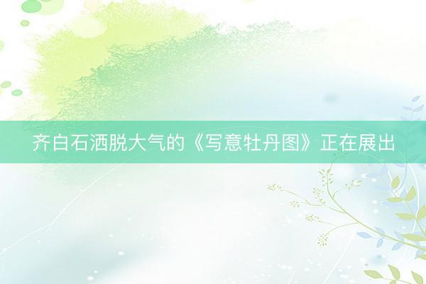 齐白石洒脱大气的《写意牡丹图》正在展出
