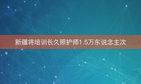 新疆将培训长久照护师1.5万东说念主次