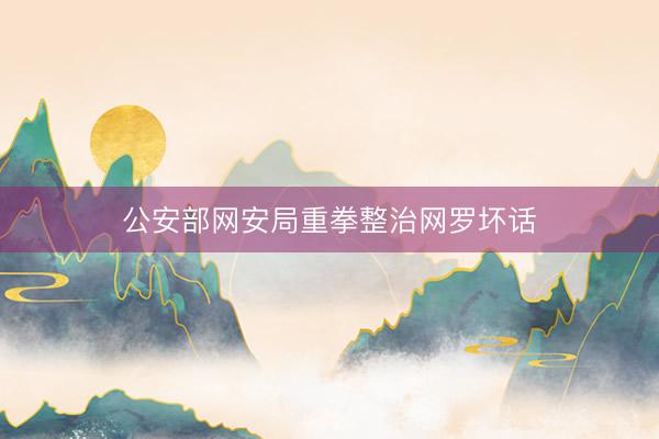 公安部网安局重拳整治网罗坏话
