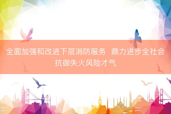 全面加强和改进下层消防服务  鼎力进步全社会抗御失火风险才气