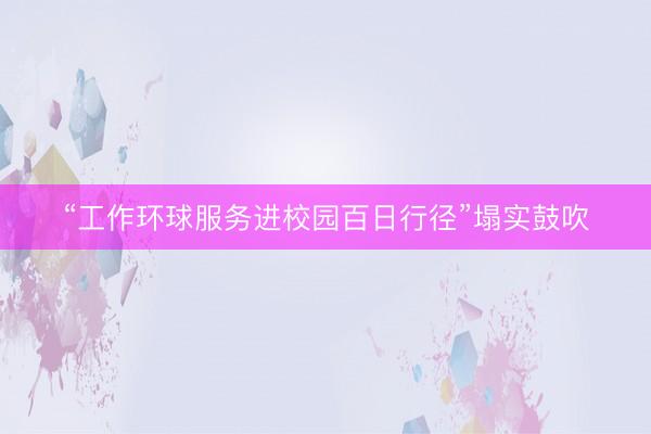 “工作环球服务进校园百日行径”塌实鼓吹