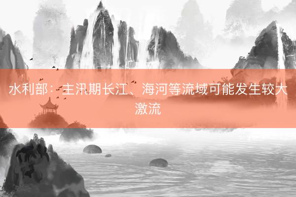 水利部：主汛期长江、海河等流域可能发生较大激流