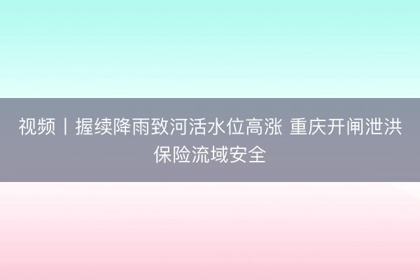 视频丨握续降雨致河活水位高涨 重庆开闸泄洪保险流域安全