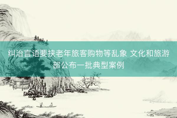 纠治言语要挟老年旅客购物等乱象 文化和旅游部公布一批典型案例