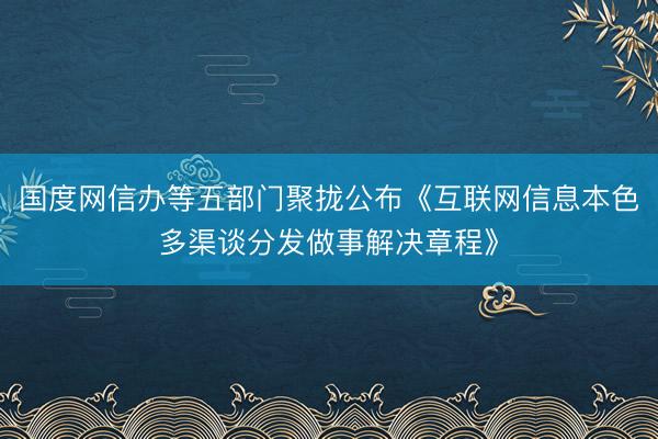 国度网信办等五部门聚拢公布《互联网信息本色多渠谈分发做事解决章程》