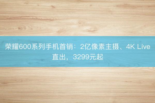 荣耀600系列手机首销：2亿像素主摄、4K Live直出，3299元起