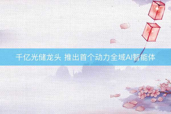 千亿光储龙头 推出首个动力全域AI智能体