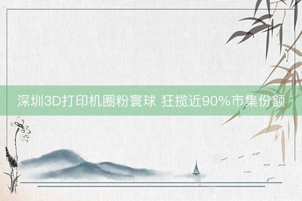 深圳3D打印机圈粉寰球 狂揽近90%市集份额