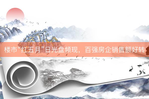 楼市“红五月”日光盘频现，百强房企销售额好转