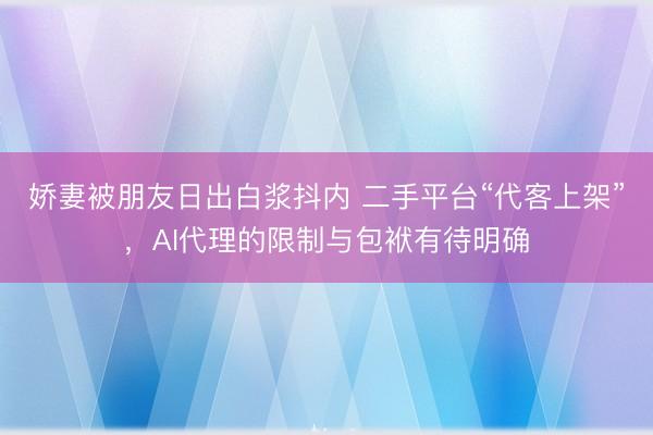娇妻被朋友日出白浆抖内 二手平台“代客上架”，AI代理的限制与包袱有待明确
