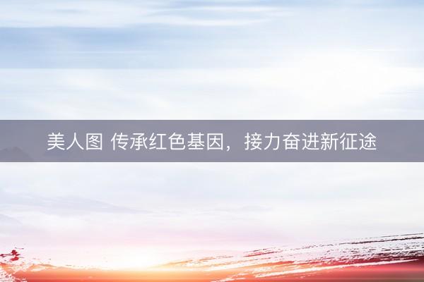 美人图 传承红色基因，接力奋进新征途