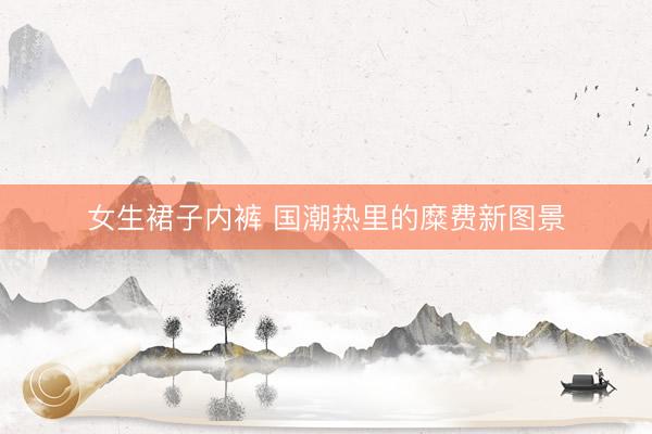 女生裙子内裤 国潮热里的糜费新图景