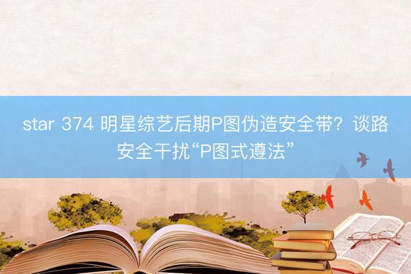 star 374 明星综艺后期P图伪造安全带？谈路安全干扰“P图式遵法”