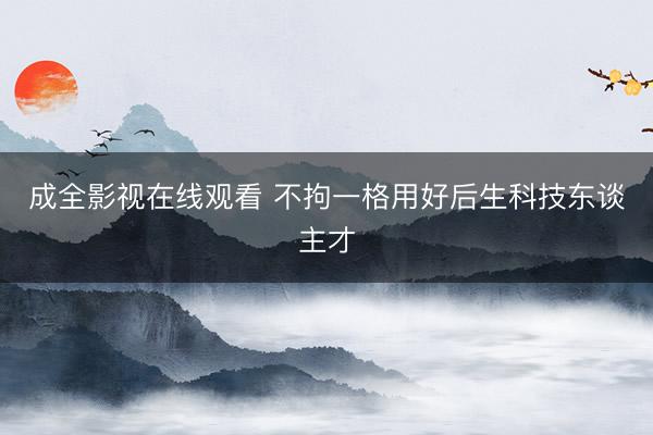 成全影视在线观看 不拘一格用好后生科技东谈主才