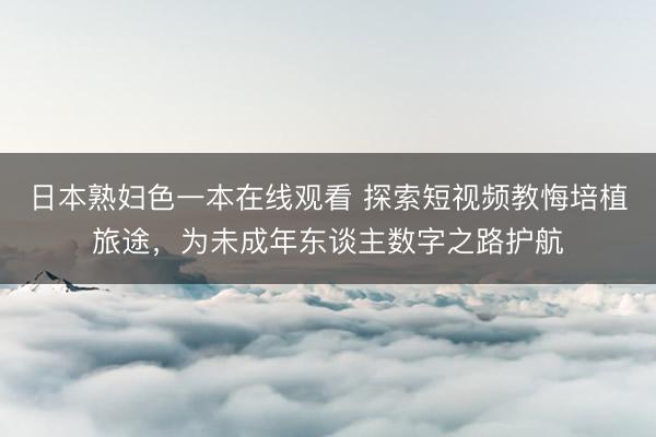 日本熟妇色一本在线观看 探索短视频教悔培植旅途，为未成年东谈主数字之路护航