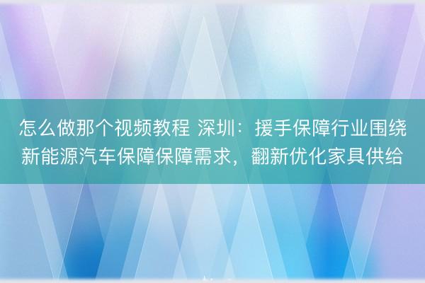 怎么做那个视频教程 深圳：援手保障行业围绕新能源汽车保障保障需求，翻新优化家具供给