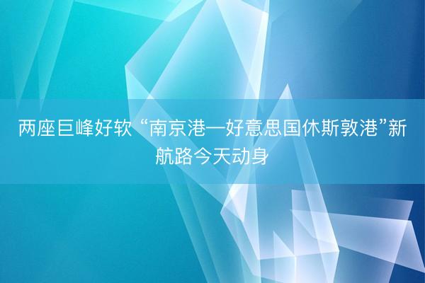 两座巨峰好软 “南京港—好意思国休斯敦港”新航路今天动身