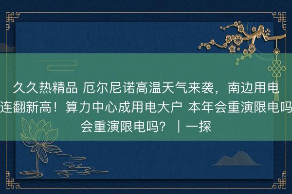 久久热精品 厄尔尼诺高温天气来袭，南边用电负荷多日连翻新高！算力中心成用电大户 本年会重演限电吗？｜一探