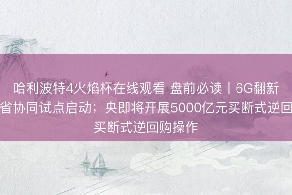 哈利波特4火焰杯在线观看 盘前必读丨6G翻新发展部省协同试点启动；央即将开展5000亿元买断式逆回购操作