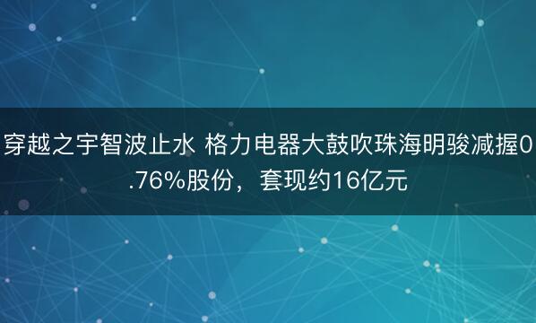 穿越之宇智波止水 格力电器大鼓吹珠海明骏减握0.76%股份，套现约16亿元