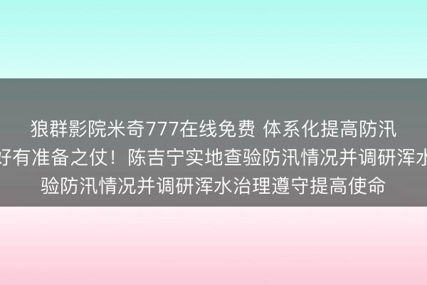 狼群影院米奇777在线免费 体系化提高防汛防台材干，执意打好有准备之仗！陈吉宁实地查验防汛情况并调研浑水治理遵守提高使命