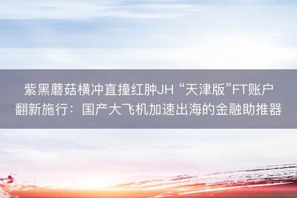 紫黑蘑菇横冲直撞红肿JH “天津版”FT账户翻新施行：国产大飞机加速出海的金融助推器