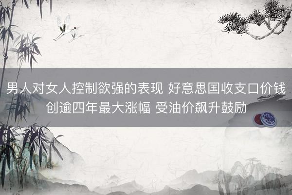 男人对女人控制欲强的表现 好意思国收支口价钱创逾四年最大涨幅 受油价飙升鼓励