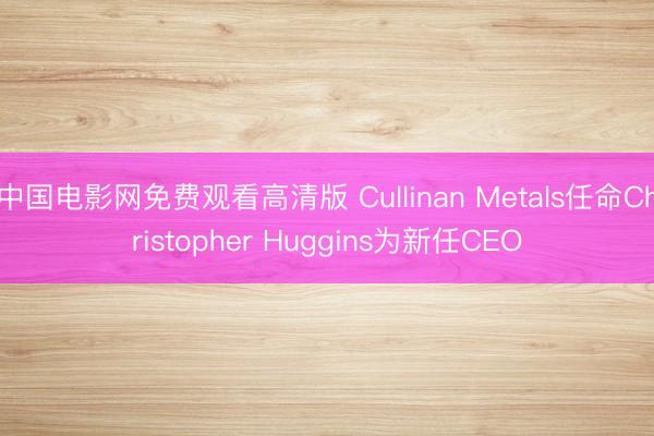 中国电影网免费观看高清版 Cullinan Metals任命Christopher Huggins为新任CEO