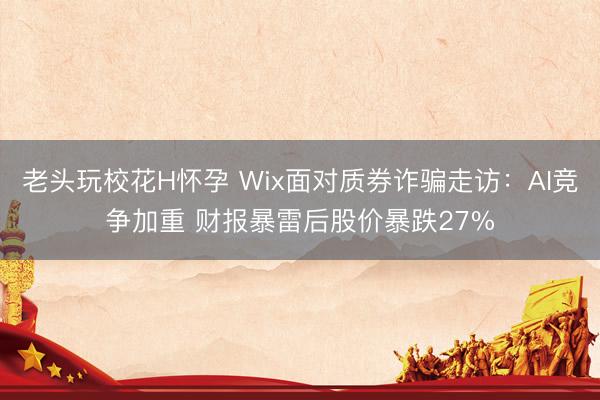 老头玩校花H怀孕 Wix面对质券诈骗走访：AI竞争加重 财报暴雷后股价暴跌27%