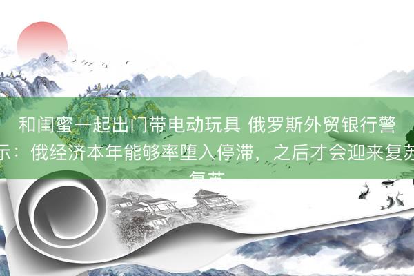 和闺蜜一起出门带电动玩具 俄罗斯外贸银行警示:俄经济本年能够率堕入停滞,之后才会迎来复苏