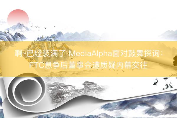啊~已经装满了 MediaAlpha面对鼓舞探询：FTC息争后董事会遭质疑内幕交往