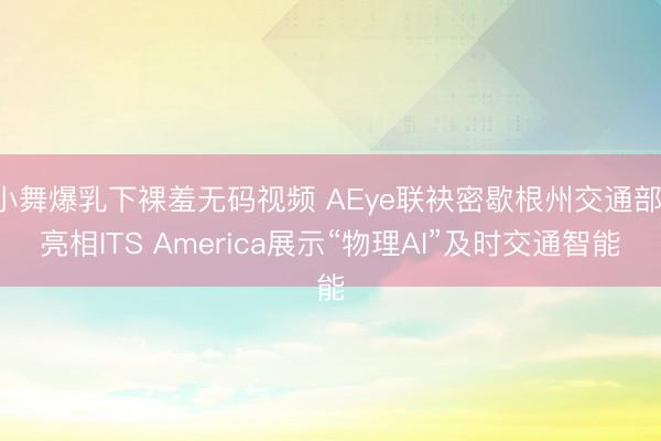 小舞爆乳下裸羞无码视频 AEye联袂密歇根州交通部 亮相ITS America展示“物理AI”及时交通智能