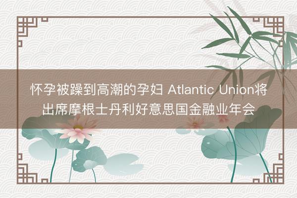 怀孕被躁到高潮的孕妇 Atlantic Union将出席摩根士丹利好意思国金融业年会
