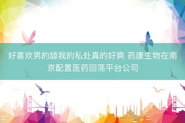 好喜欢男的舔我的私处真的好爽 药康生物在南京配置医药回荡平台公司