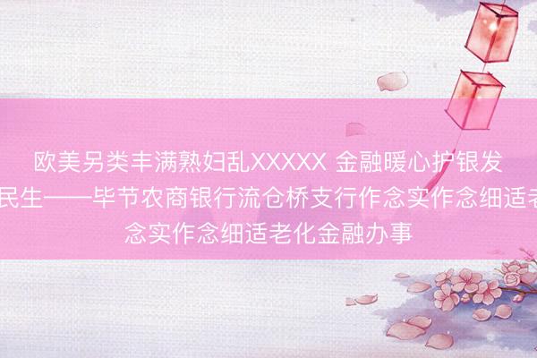 欧美另类丰满熟妇乱XXXXX 金融暖心护银发 精确办事惠民生——毕节农商银行流仓桥支行作念实作念细适老化金融办事