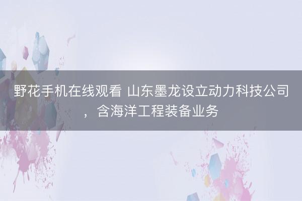 野花手机在线观看 山东墨龙设立动力科技公司，含海洋工程装备业务
