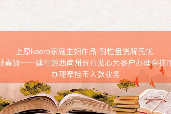 上原kaera家庭主妇作品 耐性盘货解民忧 暖心办事获嘉赞——建行黔西南州分行贴心为客户办理牵挂币入款业务