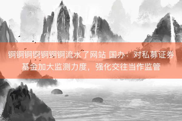 锕锕锕锕锕锕锕流水了网站 国办：对私募证券基金加大监测力度，强化交往当作监管