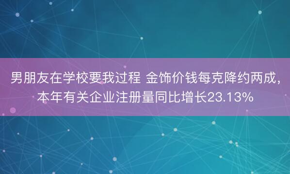 男朋友在学校要我过程 金饰价钱每克降约两成，本年有关企业注册量同比增长23.13%