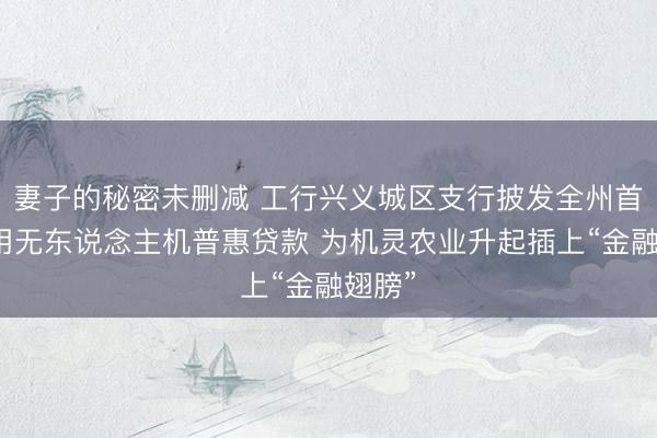 妻子的秘密未删减 工行兴义城区支行披发全州首笔农用无东说念主机普惠贷款 为机灵农业升起插上“金融翅膀”