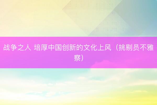 战争之人 培厚中国创新的文化上风（挑剔员不雅察）