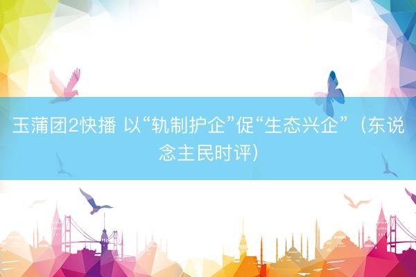玉蒲团2快播 以“轨制护企”促“生态兴企”(东说念主民时评)